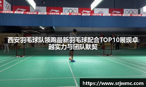 西安羽毛球队领跑最新羽毛球配合TOP10展现卓越实力与团队默契
